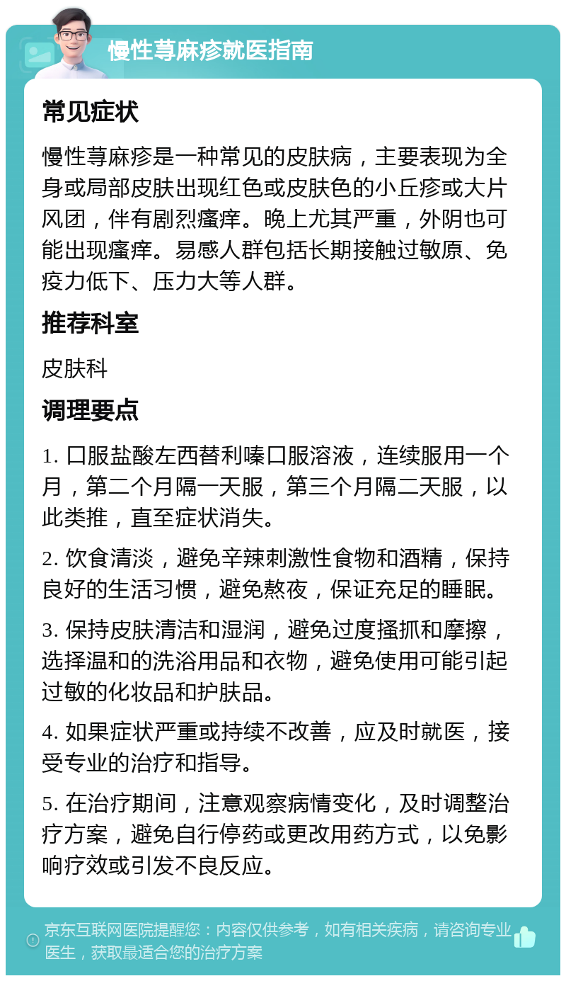 慢性荨麻疹就医指南 常见症状 慢性荨麻疹是一种常见的皮肤病，主要表现为全身或局部皮肤出现红色或皮肤色的小丘疹或大片风团，伴有剧烈瘙痒。晚上尤其严重，外阴也可能出现瘙痒。易感人群包括长期接触过敏原、免疫力低下、压力大等人群。 推荐科室 皮肤科 调理要点 1. 口服盐酸左西替利嗪口服溶液，连续服用一个月，第二个月隔一天服，第三个月隔二天服，以此类推，直至症状消失。 2. 饮食清淡，避免辛辣刺激性食物和酒精，保持良好的生活习惯，避免熬夜，保证充足的睡眠。 3. 保持皮肤清洁和湿润，避免过度搔抓和摩擦，选择温和的洗浴用品和衣物，避免使用可能引起过敏的化妆品和护肤品。 4. 如果症状严重或持续不改善，应及时就医，接受专业的治疗和指导。 5. 在治疗期间，注意观察病情变化，及时调整治疗方案，避免自行停药或更改用药方式，以免影响疗效或引发不良反应。