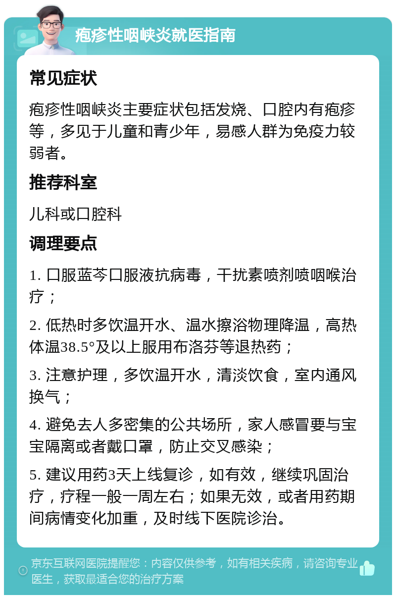 疱疹性咽峡炎就医指南 常见症状 疱疹性咽峡炎主要症状包括发烧、口腔内有疱疹等，多见于儿童和青少年，易感人群为免疫力较弱者。 推荐科室 儿科或口腔科 调理要点 1. 口服蓝芩口服液抗病毒，干扰素喷剂喷咽喉治疗； 2. 低热时多饮温开水、温水擦浴物理降温，高热体温38.5°及以上服用布洛芬等退热药； 3. 注意护理，多饮温开水，清淡饮食，室内通风换气； 4. 避免去人多密集的公共场所，家人感冒要与宝宝隔离或者戴口罩，防止交叉感染； 5. 建议用药3天上线复诊，如有效，继续巩固治疗，疗程一般一周左右；如果无效，或者用药期间病情变化加重，及时线下医院诊治。