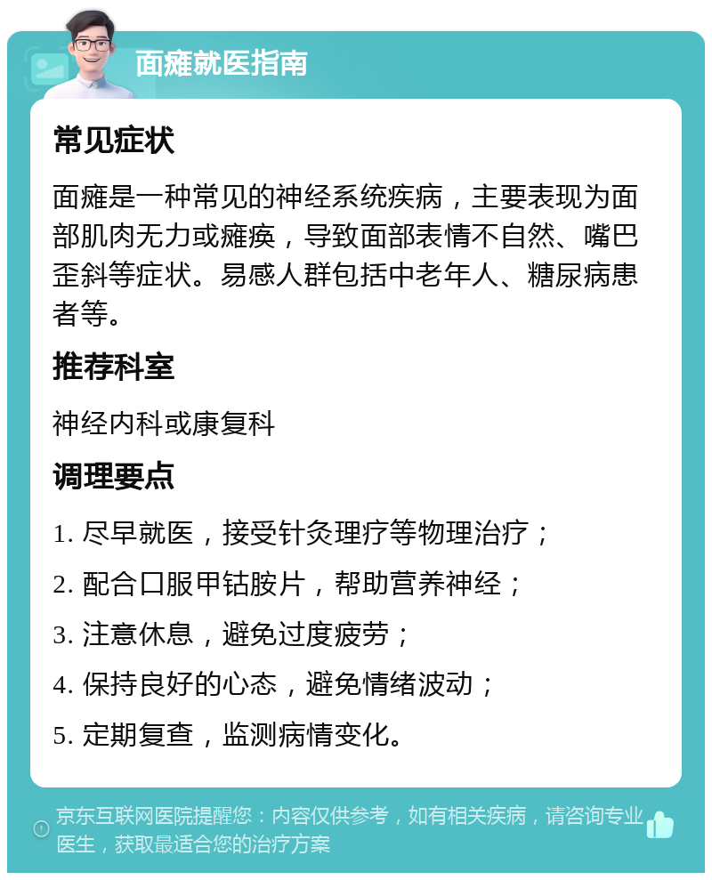 面瘫就医指南 常见症状 面瘫是一种常见的神经系统疾病，主要表现为面部肌肉无力或瘫痪，导致面部表情不自然、嘴巴歪斜等症状。易感人群包括中老年人、糖尿病患者等。 推荐科室 神经内科或康复科 调理要点 1. 尽早就医，接受针灸理疗等物理治疗； 2. 配合口服甲钴胺片，帮助营养神经； 3. 注意休息，避免过度疲劳； 4. 保持良好的心态，避免情绪波动； 5. 定期复查，监测病情变化。