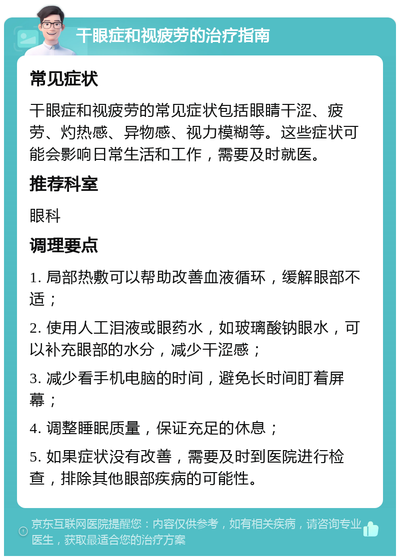 干眼症和视疲劳的治疗指南 常见症状 干眼症和视疲劳的常见症状包括眼睛干涩、疲劳、灼热感、异物感、视力模糊等。这些症状可能会影响日常生活和工作，需要及时就医。 推荐科室 眼科 调理要点 1. 局部热敷可以帮助改善血液循环，缓解眼部不适； 2. 使用人工泪液或眼药水，如玻璃酸钠眼水，可以补充眼部的水分，减少干涩感； 3. 减少看手机电脑的时间，避免长时间盯着屏幕； 4. 调整睡眠质量，保证充足的休息； 5. 如果症状没有改善，需要及时到医院进行检查，排除其他眼部疾病的可能性。