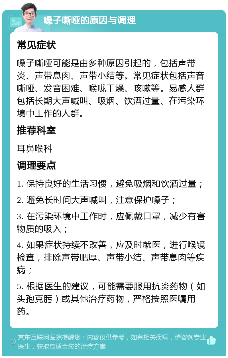 嗓子嘶哑的原因与调理 常见症状 嗓子嘶哑可能是由多种原因引起的，包括声带炎、声带息肉、声带小结等。常见症状包括声音嘶哑、发音困难、喉咙干燥、咳嗽等。易感人群包括长期大声喊叫、吸烟、饮酒过量、在污染环境中工作的人群。 推荐科室 耳鼻喉科 调理要点 1. 保持良好的生活习惯，避免吸烟和饮酒过量； 2. 避免长时间大声喊叫，注意保护嗓子； 3. 在污染环境中工作时，应佩戴口罩，减少有害物质的吸入； 4. 如果症状持续不改善，应及时就医，进行喉镜检查，排除声带肥厚、声带小结、声带息肉等疾病； 5. 根据医生的建议，可能需要服用抗炎药物（如头孢克肟）或其他治疗药物，严格按照医嘱用药。