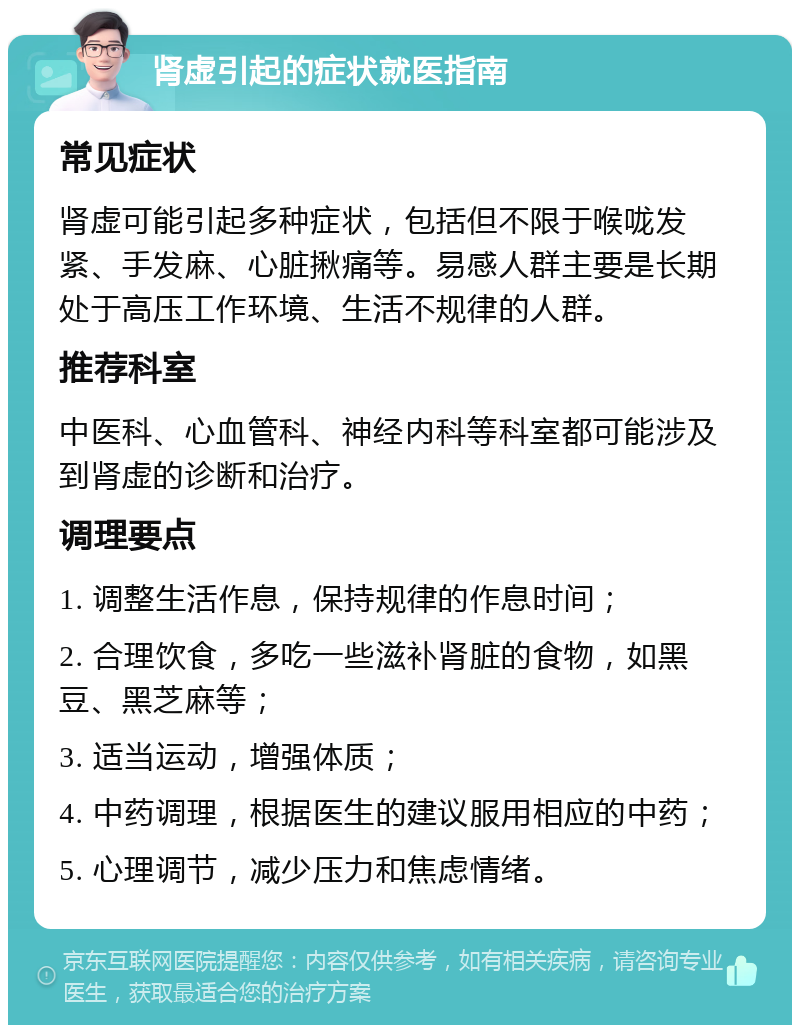 肾虚引起的症状就医指南 常见症状 肾虚可能引起多种症状，包括但不限于喉咙发紧、手发麻、心脏揪痛等。易感人群主要是长期处于高压工作环境、生活不规律的人群。 推荐科室 中医科、心血管科、神经内科等科室都可能涉及到肾虚的诊断和治疗。 调理要点 1. 调整生活作息，保持规律的作息时间； 2. 合理饮食，多吃一些滋补肾脏的食物，如黑豆、黑芝麻等； 3. 适当运动，增强体质； 4. 中药调理，根据医生的建议服用相应的中药； 5. 心理调节，减少压力和焦虑情绪。