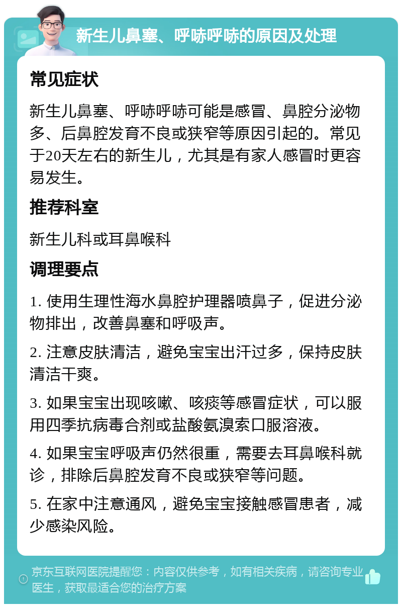 新生儿鼻塞、呼哧呼哧的原因及处理 常见症状 新生儿鼻塞、呼哧呼哧可能是感冒、鼻腔分泌物多、后鼻腔发育不良或狭窄等原因引起的。常见于20天左右的新生儿，尤其是有家人感冒时更容易发生。 推荐科室 新生儿科或耳鼻喉科 调理要点 1. 使用生理性海水鼻腔护理器喷鼻子，促进分泌物排出，改善鼻塞和呼吸声。 2. 注意皮肤清洁，避免宝宝出汗过多，保持皮肤清洁干爽。 3. 如果宝宝出现咳嗽、咳痰等感冒症状，可以服用四季抗病毒合剂或盐酸氨溴索口服溶液。 4. 如果宝宝呼吸声仍然很重，需要去耳鼻喉科就诊，排除后鼻腔发育不良或狭窄等问题。 5. 在家中注意通风，避免宝宝接触感冒患者，减少感染风险。