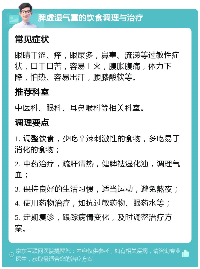 脾虚湿气重的饮食调理与治疗 常见症状 眼睛干涩、痒，眼屎多，鼻塞、流涕等过敏性症状，口干口苦，容易上火，腹胀腹痛，体力下降，怕热、容易出汗，腰膝酸软等。 推荐科室 中医科、眼科、耳鼻喉科等相关科室。 调理要点 1. 调整饮食，少吃辛辣刺激性的食物，多吃易于消化的食物； 2. 中药治疗，疏肝清热，健脾祛湿化浊，调理气血； 3. 保持良好的生活习惯，适当运动，避免熬夜； 4. 使用药物治疗，如抗过敏药物、眼药水等； 5. 定期复诊，跟踪病情变化，及时调整治疗方案。