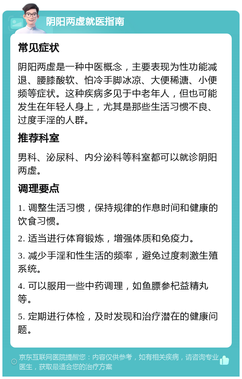 阴阳两虚就医指南 常见症状 阴阳两虚是一种中医概念，主要表现为性功能减退、腰膝酸软、怕冷手脚冰凉、大便稀溏、小便频等症状。这种疾病多见于中老年人，但也可能发生在年轻人身上，尤其是那些生活习惯不良、过度手淫的人群。 推荐科室 男科、泌尿科、内分泌科等科室都可以就诊阴阳两虚。 调理要点 1. 调整生活习惯，保持规律的作息时间和健康的饮食习惯。 2. 适当进行体育锻炼，增强体质和免疫力。 3. 减少手淫和性生活的频率，避免过度刺激生殖系统。 4. 可以服用一些中药调理，如鱼膘参杞益精丸等。 5. 定期进行体检，及时发现和治疗潜在的健康问题。