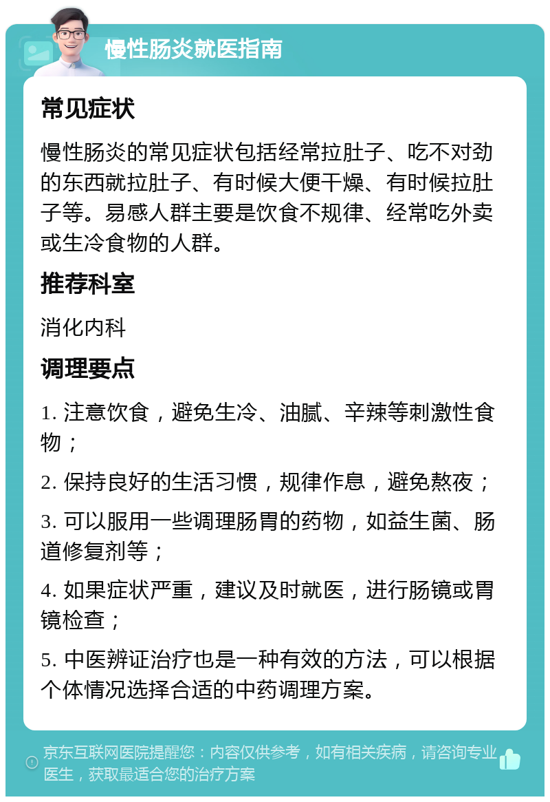 慢性肠炎就医指南 常见症状 慢性肠炎的常见症状包括经常拉肚子、吃不对劲的东西就拉肚子、有时候大便干燥、有时候拉肚子等。易感人群主要是饮食不规律、经常吃外卖或生冷食物的人群。 推荐科室 消化内科 调理要点 1. 注意饮食，避免生冷、油腻、辛辣等刺激性食物； 2. 保持良好的生活习惯，规律作息，避免熬夜； 3. 可以服用一些调理肠胃的药物，如益生菌、肠道修复剂等； 4. 如果症状严重，建议及时就医，进行肠镜或胃镜检查； 5. 中医辨证治疗也是一种有效的方法，可以根据个体情况选择合适的中药调理方案。