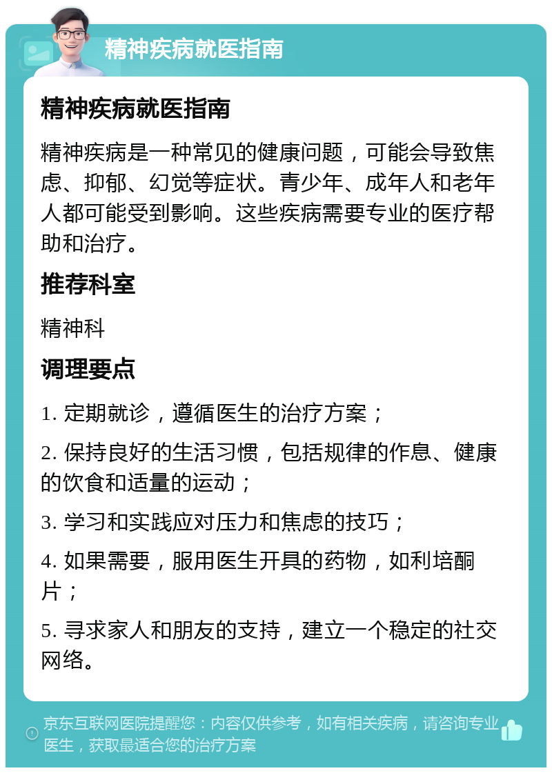 精神疾病就医指南 精神疾病就医指南 精神疾病是一种常见的健康问题，可能会导致焦虑、抑郁、幻觉等症状。青少年、成年人和老年人都可能受到影响。这些疾病需要专业的医疗帮助和治疗。 推荐科室 精神科 调理要点 1. 定期就诊，遵循医生的治疗方案； 2. 保持良好的生活习惯，包括规律的作息、健康的饮食和适量的运动； 3. 学习和实践应对压力和焦虑的技巧； 4. 如果需要，服用医生开具的药物，如利培酮片； 5. 寻求家人和朋友的支持，建立一个稳定的社交网络。