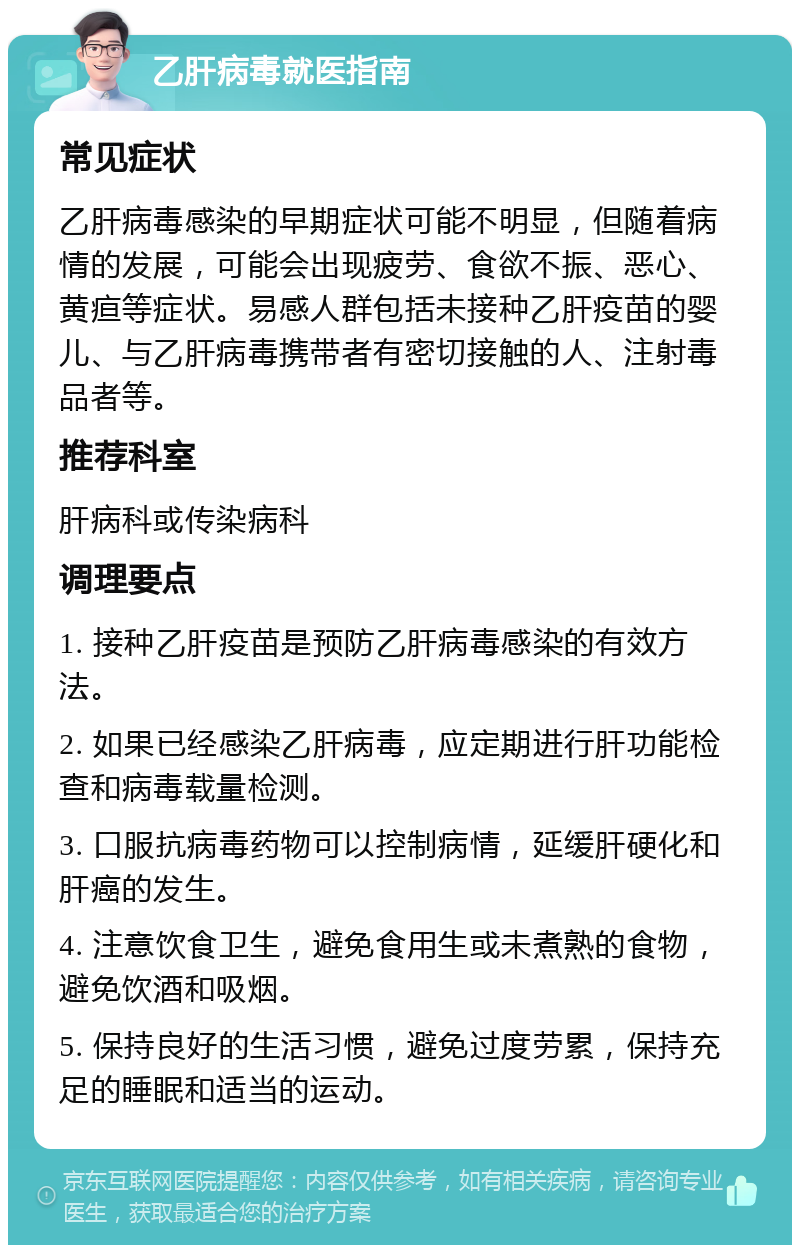 乙肝病毒就医指南 常见症状 乙肝病毒感染的早期症状可能不明显，但随着病情的发展，可能会出现疲劳、食欲不振、恶心、黄疸等症状。易感人群包括未接种乙肝疫苗的婴儿、与乙肝病毒携带者有密切接触的人、注射毒品者等。 推荐科室 肝病科或传染病科 调理要点 1. 接种乙肝疫苗是预防乙肝病毒感染的有效方法。 2. 如果已经感染乙肝病毒，应定期进行肝功能检查和病毒载量检测。 3. 口服抗病毒药物可以控制病情，延缓肝硬化和肝癌的发生。 4. 注意饮食卫生，避免食用生或未煮熟的食物，避免饮酒和吸烟。 5. 保持良好的生活习惯，避免过度劳累，保持充足的睡眠和适当的运动。