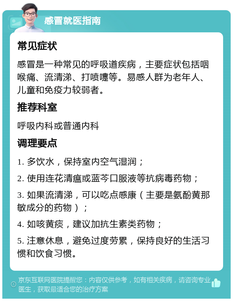 感冒就医指南 常见症状 感冒是一种常见的呼吸道疾病，主要症状包括咽喉痛、流清涕、打喷嚏等。易感人群为老年人、儿童和免疫力较弱者。 推荐科室 呼吸内科或普通内科 调理要点 1. 多饮水，保持室内空气湿润； 2. 使用连花清瘟或蓝芩口服液等抗病毒药物； 3. 如果流清涕，可以吃点感康（主要是氨酚黄那敏成分的药物）； 4. 如咳黄痰，建议加抗生素类药物； 5. 注意休息，避免过度劳累，保持良好的生活习惯和饮食习惯。