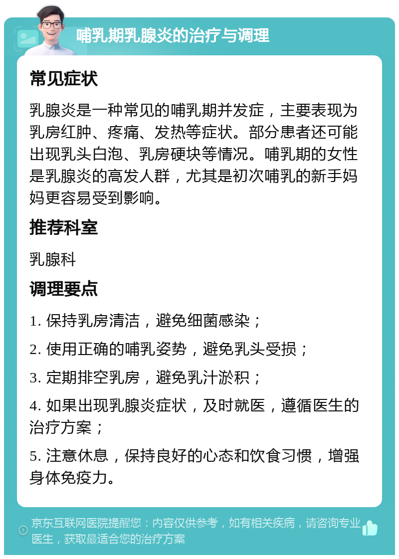 哺乳期乳腺炎的治疗与调理 常见症状 乳腺炎是一种常见的哺乳期并发症，主要表现为乳房红肿、疼痛、发热等症状。部分患者还可能出现乳头白泡、乳房硬块等情况。哺乳期的女性是乳腺炎的高发人群，尤其是初次哺乳的新手妈妈更容易受到影响。 推荐科室 乳腺科 调理要点 1. 保持乳房清洁，避免细菌感染； 2. 使用正确的哺乳姿势，避免乳头受损； 3. 定期排空乳房，避免乳汁淤积； 4. 如果出现乳腺炎症状，及时就医，遵循医生的治疗方案； 5. 注意休息，保持良好的心态和饮食习惯，增强身体免疫力。