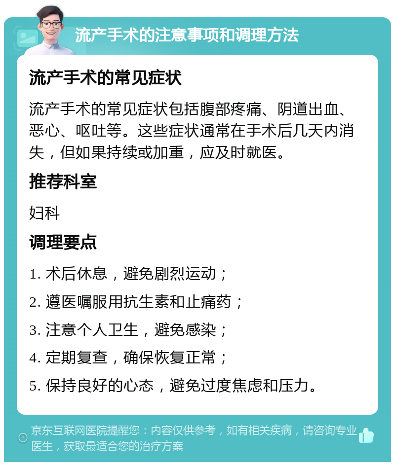 流产手术的注意事项和调理方法 流产手术的常见症状 流产手术的常见症状包括腹部疼痛、阴道出血、恶心、呕吐等。这些症状通常在手术后几天内消失，但如果持续或加重，应及时就医。 推荐科室 妇科 调理要点 1. 术后休息，避免剧烈运动； 2. 遵医嘱服用抗生素和止痛药； 3. 注意个人卫生，避免感染； 4. 定期复查，确保恢复正常； 5. 保持良好的心态，避免过度焦虑和压力。