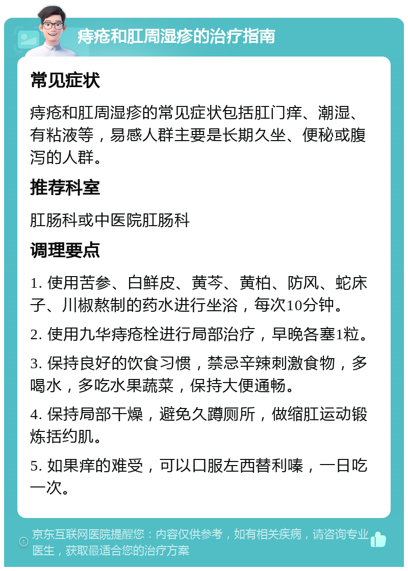 痔疮和肛周湿疹的治疗指南 常见症状 痔疮和肛周湿疹的常见症状包括肛门痒、潮湿、有粘液等，易感人群主要是长期久坐、便秘或腹泻的人群。 推荐科室 肛肠科或中医院肛肠科 调理要点 1. 使用苦参、白鲜皮、黄芩、黄柏、防风、蛇床子、川椒熬制的药水进行坐浴，每次10分钟。 2. 使用九华痔疮栓进行局部治疗，早晚各塞1粒。 3. 保持良好的饮食习惯，禁忌辛辣刺激食物，多喝水，多吃水果蔬菜，保持大便通畅。 4. 保持局部干燥，避免久蹲厕所，做缩肛运动锻炼括约肌。 5. 如果痒的难受，可以口服左西替利嗪，一日吃一次。