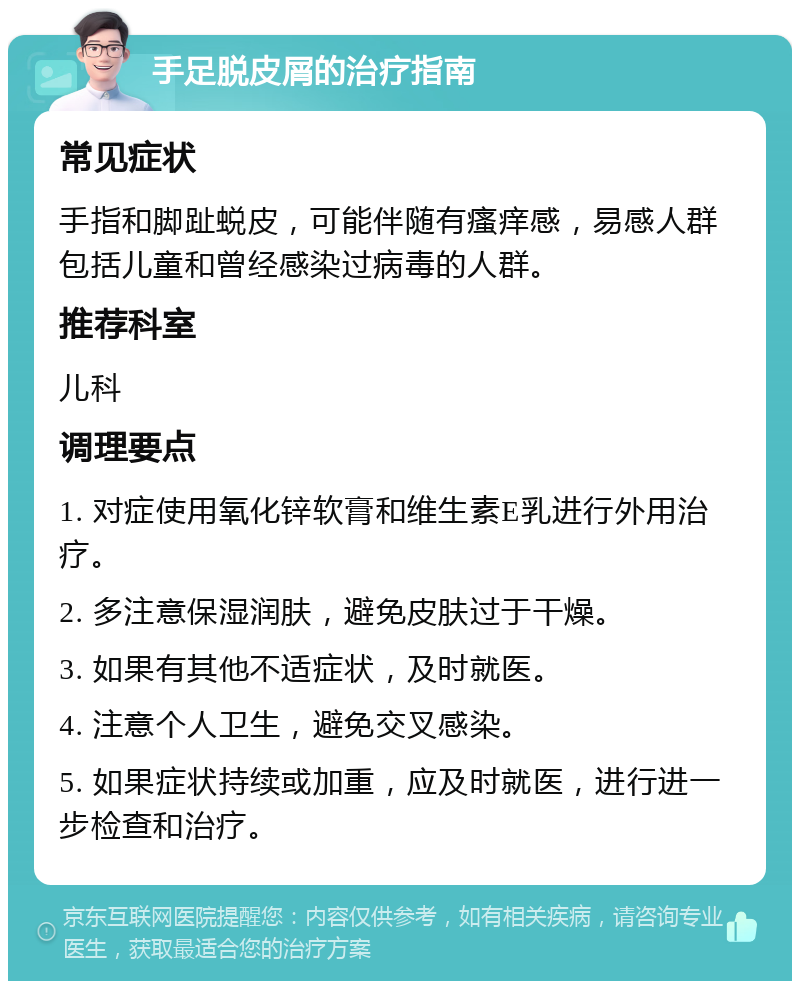 手足脱皮屑的治疗指南 常见症状 手指和脚趾蜕皮，可能伴随有瘙痒感，易感人群包括儿童和曾经感染过病毒的人群。 推荐科室 儿科 调理要点 1. 对症使用氧化锌软膏和维生素E乳进行外用治疗。 2. 多注意保湿润肤，避免皮肤过于干燥。 3. 如果有其他不适症状，及时就医。 4. 注意个人卫生，避免交叉感染。 5. 如果症状持续或加重，应及时就医，进行进一步检查和治疗。