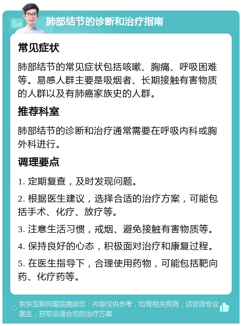 肺部结节的诊断和治疗指南 常见症状 肺部结节的常见症状包括咳嗽、胸痛、呼吸困难等。易感人群主要是吸烟者、长期接触有害物质的人群以及有肺癌家族史的人群。 推荐科室 肺部结节的诊断和治疗通常需要在呼吸内科或胸外科进行。 调理要点 1. 定期复查，及时发现问题。 2. 根据医生建议，选择合适的治疗方案，可能包括手术、化疗、放疗等。 3. 注意生活习惯，戒烟、避免接触有害物质等。 4. 保持良好的心态，积极面对治疗和康复过程。 5. 在医生指导下，合理使用药物，可能包括靶向药、化疗药等。