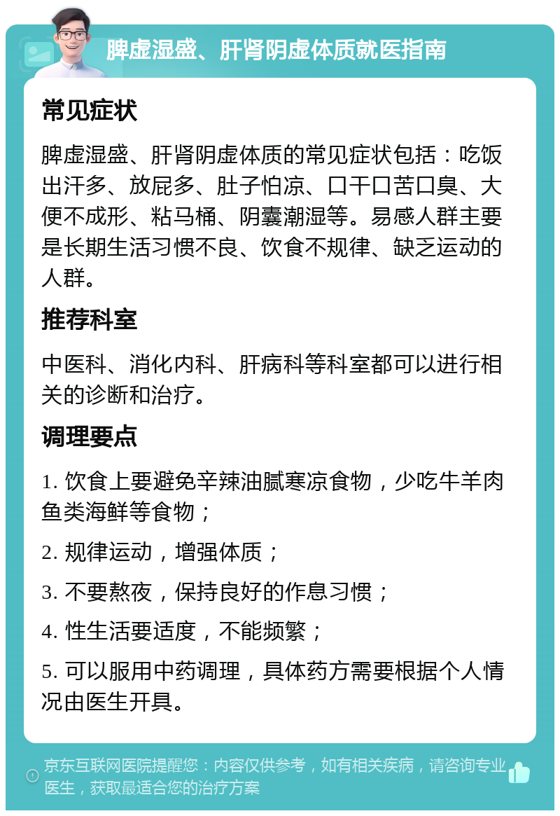 脾虚湿盛、肝肾阴虚体质就医指南 常见症状 脾虚湿盛、肝肾阴虚体质的常见症状包括：吃饭出汗多、放屁多、肚子怕凉、口干口苦口臭、大便不成形、粘马桶、阴囊潮湿等。易感人群主要是长期生活习惯不良、饮食不规律、缺乏运动的人群。 推荐科室 中医科、消化内科、肝病科等科室都可以进行相关的诊断和治疗。 调理要点 1. 饮食上要避免辛辣油腻寒凉食物，少吃牛羊肉鱼类海鲜等食物； 2. 规律运动，增强体质； 3. 不要熬夜，保持良好的作息习惯； 4. 性生活要适度，不能频繁； 5. 可以服用中药调理，具体药方需要根据个人情况由医生开具。