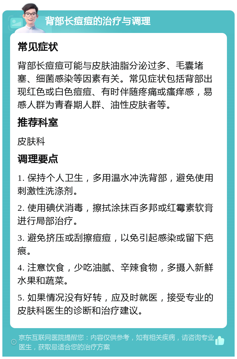 背部长痘痘的治疗与调理 常见症状 背部长痘痘可能与皮肤油脂分泌过多、毛囊堵塞、细菌感染等因素有关。常见症状包括背部出现红色或白色痘痘、有时伴随疼痛或瘙痒感，易感人群为青春期人群、油性皮肤者等。 推荐科室 皮肤科 调理要点 1. 保持个人卫生，多用温水冲洗背部，避免使用刺激性洗涤剂。 2. 使用碘伏消毒，擦拭涂抹百多邦或红霉素软膏进行局部治疗。 3. 避免挤压或刮擦痘痘，以免引起感染或留下疤痕。 4. 注意饮食，少吃油腻、辛辣食物，多摄入新鲜水果和蔬菜。 5. 如果情况没有好转，应及时就医，接受专业的皮肤科医生的诊断和治疗建议。