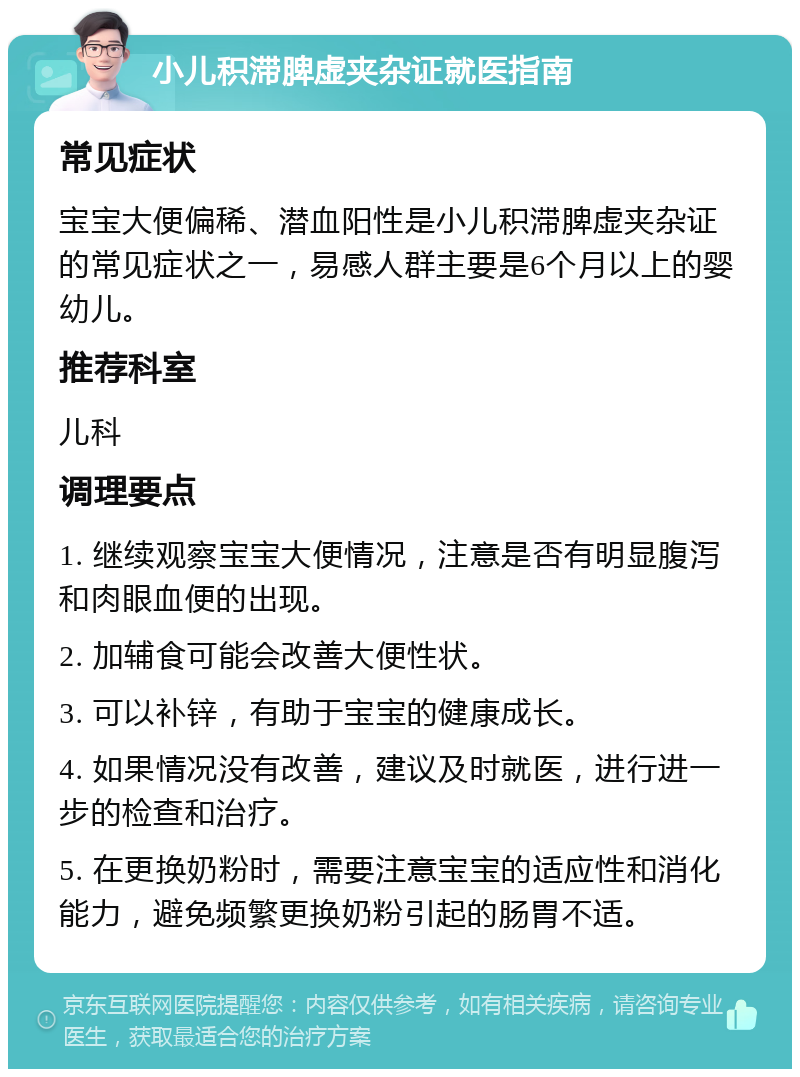 小儿积滞脾虚夹杂证就医指南 常见症状 宝宝大便偏稀、潜血阳性是小儿积滞脾虚夹杂证的常见症状之一，易感人群主要是6个月以上的婴幼儿。 推荐科室 儿科 调理要点 1. 继续观察宝宝大便情况，注意是否有明显腹泻和肉眼血便的出现。 2. 加辅食可能会改善大便性状。 3. 可以补锌，有助于宝宝的健康成长。 4. 如果情况没有改善，建议及时就医，进行进一步的检查和治疗。 5. 在更换奶粉时，需要注意宝宝的适应性和消化能力，避免频繁更换奶粉引起的肠胃不适。