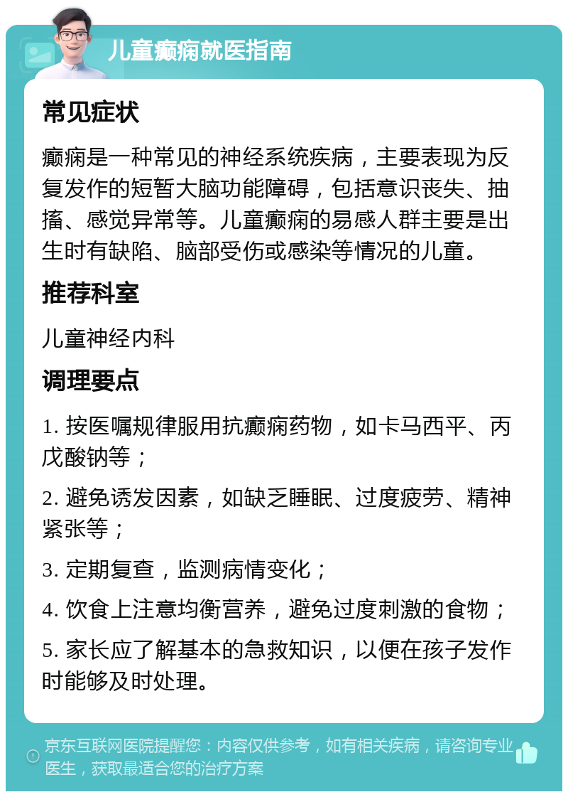 儿童癫痫就医指南 常见症状 癫痫是一种常见的神经系统疾病，主要表现为反复发作的短暂大脑功能障碍，包括意识丧失、抽搐、感觉异常等。儿童癫痫的易感人群主要是出生时有缺陷、脑部受伤或感染等情况的儿童。 推荐科室 儿童神经内科 调理要点 1. 按医嘱规律服用抗癫痫药物，如卡马西平、丙戊酸钠等； 2. 避免诱发因素，如缺乏睡眠、过度疲劳、精神紧张等； 3. 定期复查，监测病情变化； 4. 饮食上注意均衡营养，避免过度刺激的食物； 5. 家长应了解基本的急救知识，以便在孩子发作时能够及时处理。