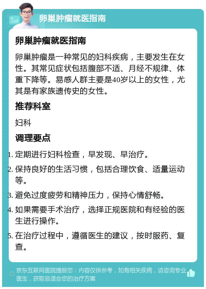 卵巢肿瘤就医指南 卵巢肿瘤就医指南 卵巢肿瘤是一种常见的妇科疾病，主要发生在女性。其常见症状包括腹部不适、月经不规律、体重下降等。易感人群主要是40岁以上的女性，尤其是有家族遗传史的女性。 推荐科室 妇科 调理要点 定期进行妇科检查，早发现、早治疗。 保持良好的生活习惯，包括合理饮食、适量运动等。 避免过度疲劳和精神压力，保持心情舒畅。 如果需要手术治疗，选择正规医院和有经验的医生进行操作。 在治疗过程中，遵循医生的建议，按时服药、复查。