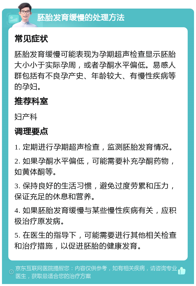 胚胎发育缓慢的处理方法 常见症状 胚胎发育缓慢可能表现为孕期超声检查显示胚胎大小小于实际孕周，或者孕酮水平偏低。易感人群包括有不良孕产史、年龄较大、有慢性疾病等的孕妇。 推荐科室 妇产科 调理要点 1. 定期进行孕期超声检查，监测胚胎发育情况。 2. 如果孕酮水平偏低，可能需要补充孕酮药物，如黄体酮等。 3. 保持良好的生活习惯，避免过度劳累和压力，保证充足的休息和营养。 4. 如果胚胎发育缓慢与某些慢性疾病有关，应积极治疗原发病。 5. 在医生的指导下，可能需要进行其他相关检查和治疗措施，以促进胚胎的健康发育。