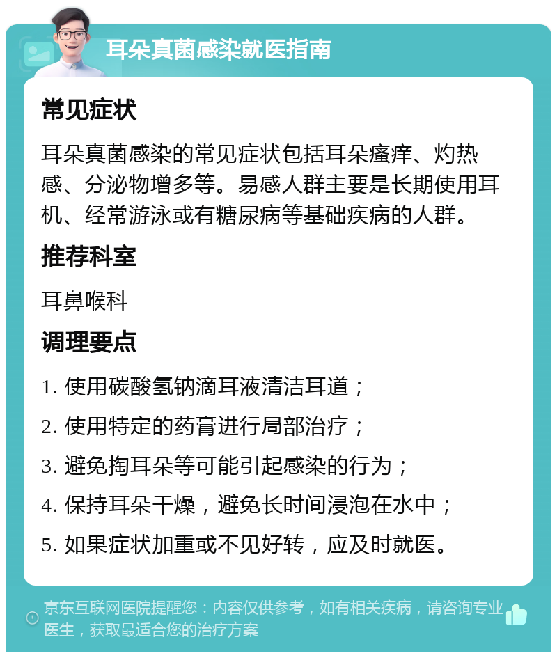 耳朵真菌感染就医指南 常见症状 耳朵真菌感染的常见症状包括耳朵瘙痒、灼热感、分泌物增多等。易感人群主要是长期使用耳机、经常游泳或有糖尿病等基础疾病的人群。 推荐科室 耳鼻喉科 调理要点 1. 使用碳酸氢钠滴耳液清洁耳道； 2. 使用特定的药膏进行局部治疗； 3. 避免掏耳朵等可能引起感染的行为； 4. 保持耳朵干燥，避免长时间浸泡在水中； 5. 如果症状加重或不见好转，应及时就医。