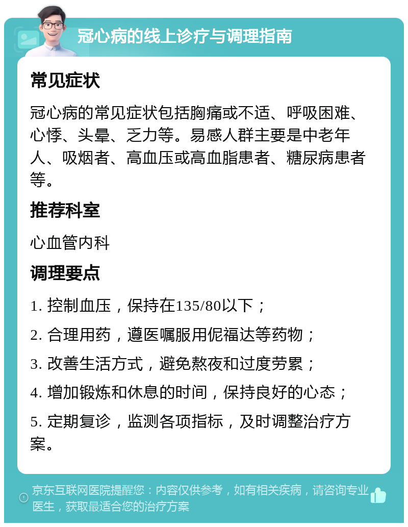 冠心病的线上诊疗与调理指南 常见症状 冠心病的常见症状包括胸痛或不适、呼吸困难、心悸、头晕、乏力等。易感人群主要是中老年人、吸烟者、高血压或高血脂患者、糖尿病患者等。 推荐科室 心血管内科 调理要点 1. 控制血压，保持在135/80以下； 2. 合理用药，遵医嘱服用伲福达等药物； 3. 改善生活方式，避免熬夜和过度劳累； 4. 增加锻炼和休息的时间，保持良好的心态； 5. 定期复诊，监测各项指标，及时调整治疗方案。