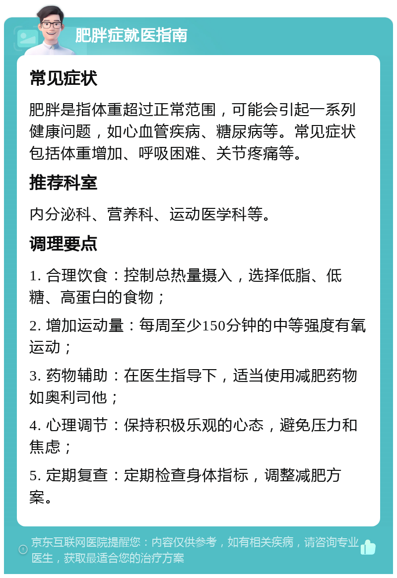 肥胖症就医指南 常见症状 肥胖是指体重超过正常范围，可能会引起一系列健康问题，如心血管疾病、糖尿病等。常见症状包括体重增加、呼吸困难、关节疼痛等。 推荐科室 内分泌科、营养科、运动医学科等。 调理要点 1. 合理饮食：控制总热量摄入，选择低脂、低糖、高蛋白的食物； 2. 增加运动量：每周至少150分钟的中等强度有氧运动； 3. 药物辅助：在医生指导下，适当使用减肥药物如奥利司他； 4. 心理调节：保持积极乐观的心态，避免压力和焦虑； 5. 定期复查：定期检查身体指标，调整减肥方案。