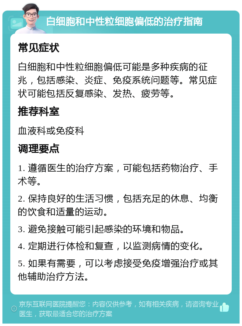 白细胞和中性粒细胞偏低的治疗指南 常见症状 白细胞和中性粒细胞偏低可能是多种疾病的征兆，包括感染、炎症、免疫系统问题等。常见症状可能包括反复感染、发热、疲劳等。 推荐科室 血液科或免疫科 调理要点 1. 遵循医生的治疗方案，可能包括药物治疗、手术等。 2. 保持良好的生活习惯，包括充足的休息、均衡的饮食和适量的运动。 3. 避免接触可能引起感染的环境和物品。 4. 定期进行体检和复查，以监测病情的变化。 5. 如果有需要，可以考虑接受免疫增强治疗或其他辅助治疗方法。