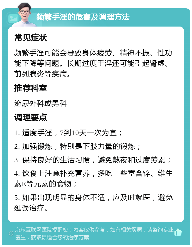 频繁手淫的危害及调理方法 常见症状 频繁手淫可能会导致身体疲劳、精神不振、性功能下降等问题。长期过度手淫还可能引起肾虚、前列腺炎等疾病。 推荐科室 泌尿外科或男科 调理要点 1. 适度手淫，7到10天一次为宜； 2. 加强锻炼，特别是下肢力量的锻炼； 3. 保持良好的生活习惯，避免熬夜和过度劳累； 4. 饮食上注意补充营养，多吃一些富含锌、维生素E等元素的食物； 5. 如果出现明显的身体不适，应及时就医，避免延误治疗。