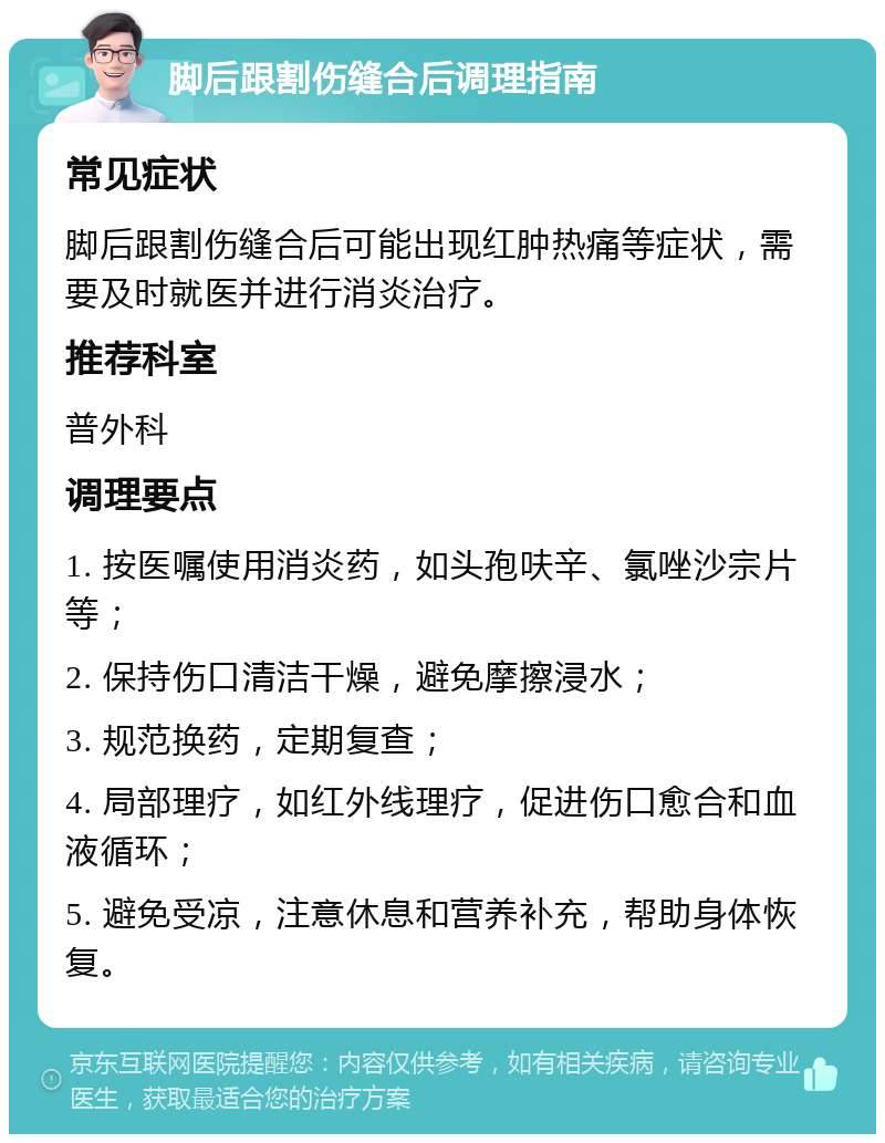 脚后跟割伤缝合后调理指南 常见症状 脚后跟割伤缝合后可能出现红肿热痛等症状，需要及时就医并进行消炎治疗。 推荐科室 普外科 调理要点 1. 按医嘱使用消炎药，如头孢呋辛、氯唑沙宗片等； 2. 保持伤口清洁干燥，避免摩擦浸水； 3. 规范换药，定期复查； 4. 局部理疗，如红外线理疗，促进伤口愈合和血液循环； 5. 避免受凉，注意休息和营养补充，帮助身体恢复。