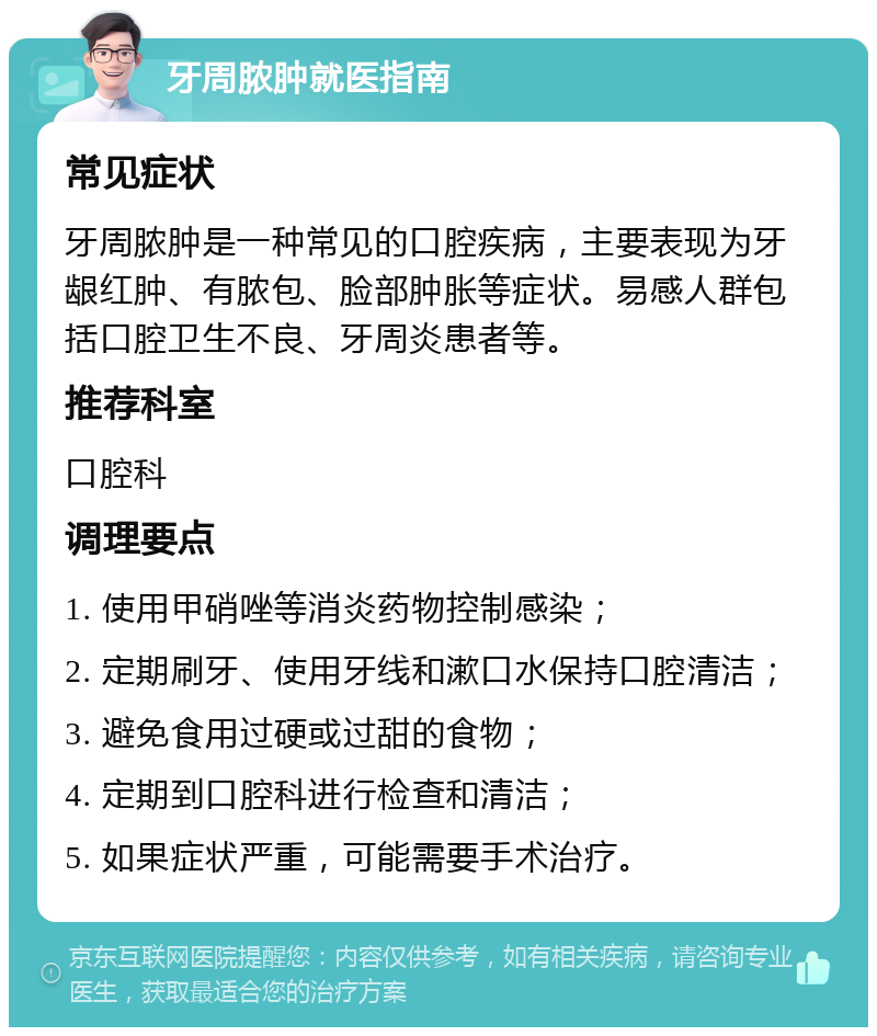 牙周脓肿就医指南 常见症状 牙周脓肿是一种常见的口腔疾病，主要表现为牙龈红肿、有脓包、脸部肿胀等症状。易感人群包括口腔卫生不良、牙周炎患者等。 推荐科室 口腔科 调理要点 1. 使用甲硝唑等消炎药物控制感染； 2. 定期刷牙、使用牙线和漱口水保持口腔清洁； 3. 避免食用过硬或过甜的食物； 4. 定期到口腔科进行检查和清洁； 5. 如果症状严重，可能需要手术治疗。