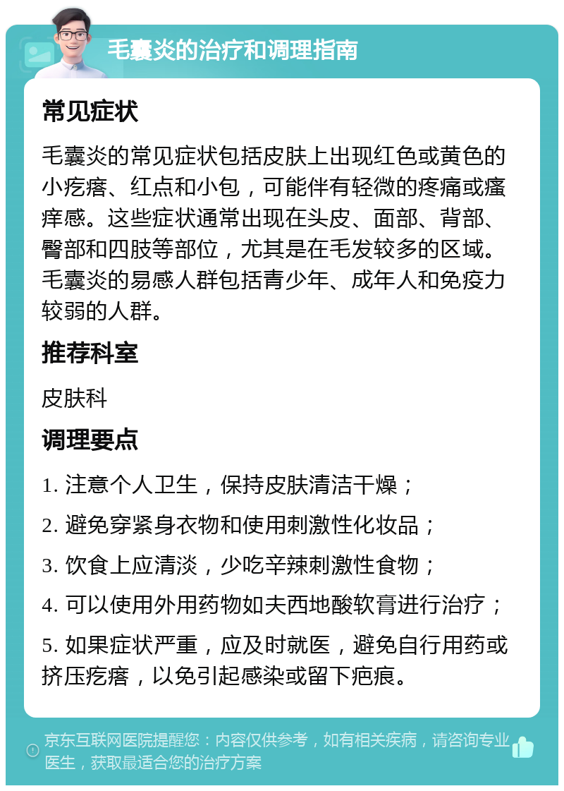 毛囊炎的治疗和调理指南 常见症状 毛囊炎的常见症状包括皮肤上出现红色或黄色的小疙瘩、红点和小包，可能伴有轻微的疼痛或瘙痒感。这些症状通常出现在头皮、面部、背部、臀部和四肢等部位，尤其是在毛发较多的区域。毛囊炎的易感人群包括青少年、成年人和免疫力较弱的人群。 推荐科室 皮肤科 调理要点 1. 注意个人卫生，保持皮肤清洁干燥； 2. 避免穿紧身衣物和使用刺激性化妆品； 3. 饮食上应清淡，少吃辛辣刺激性食物； 4. 可以使用外用药物如夫西地酸软膏进行治疗； 5. 如果症状严重，应及时就医，避免自行用药或挤压疙瘩，以免引起感染或留下疤痕。