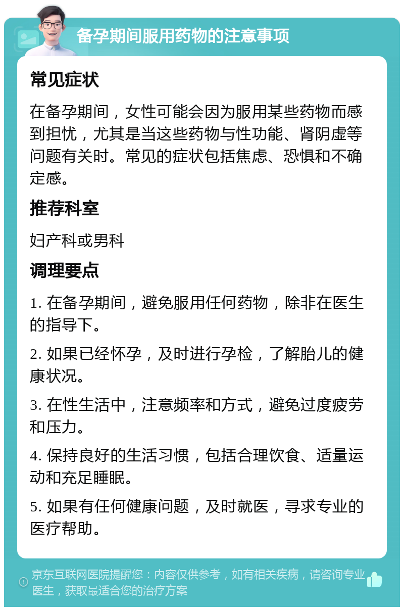 备孕期间服用药物的注意事项 常见症状 在备孕期间，女性可能会因为服用某些药物而感到担忧，尤其是当这些药物与性功能、肾阴虚等问题有关时。常见的症状包括焦虑、恐惧和不确定感。 推荐科室 妇产科或男科 调理要点 1. 在备孕期间，避免服用任何药物，除非在医生的指导下。 2. 如果已经怀孕，及时进行孕检，了解胎儿的健康状况。 3. 在性生活中，注意频率和方式，避免过度疲劳和压力。 4. 保持良好的生活习惯，包括合理饮食、适量运动和充足睡眠。 5. 如果有任何健康问题，及时就医，寻求专业的医疗帮助。