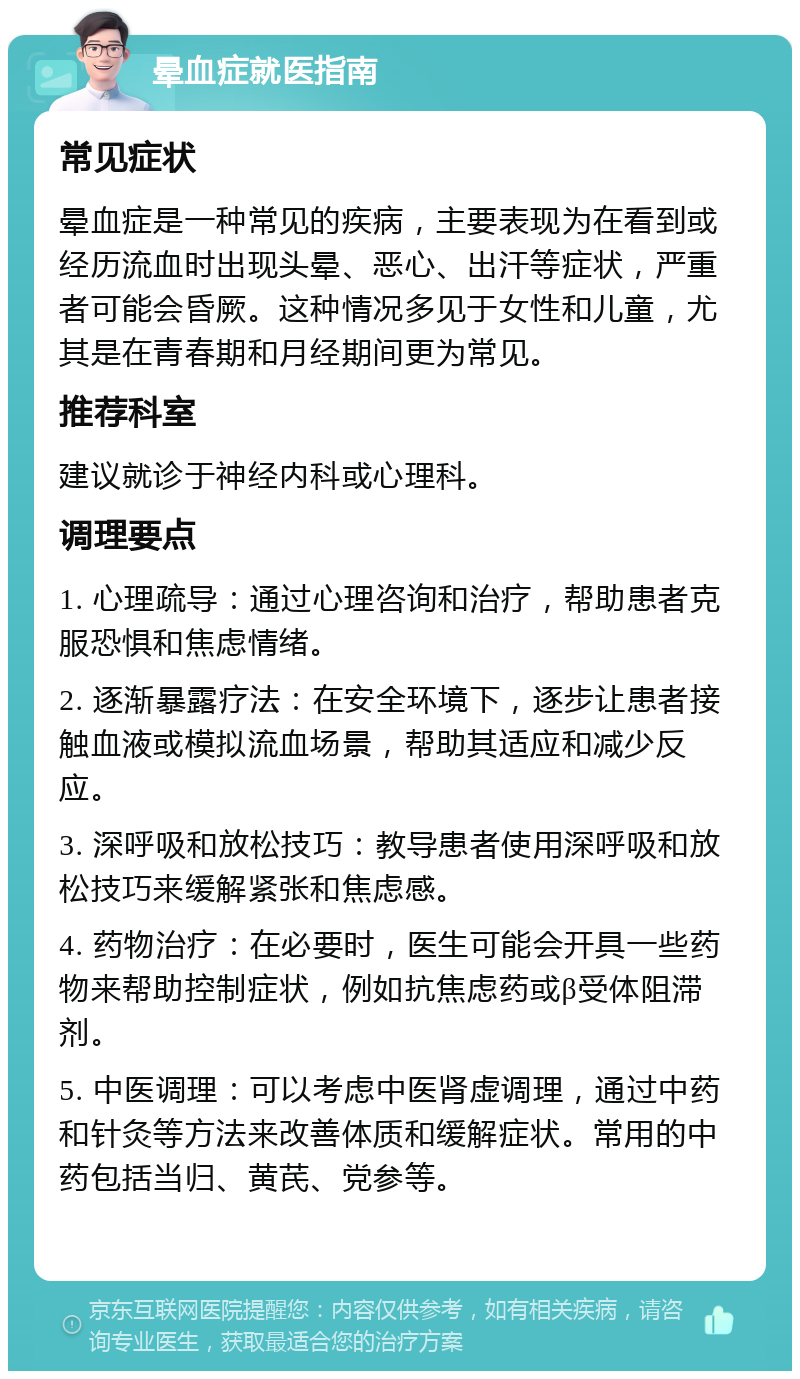 晕血症就医指南 常见症状 晕血症是一种常见的疾病，主要表现为在看到或经历流血时出现头晕、恶心、出汗等症状，严重者可能会昏厥。这种情况多见于女性和儿童，尤其是在青春期和月经期间更为常见。 推荐科室 建议就诊于神经内科或心理科。 调理要点 1. 心理疏导：通过心理咨询和治疗，帮助患者克服恐惧和焦虑情绪。 2. 逐渐暴露疗法：在安全环境下，逐步让患者接触血液或模拟流血场景，帮助其适应和减少反应。 3. 深呼吸和放松技巧：教导患者使用深呼吸和放松技巧来缓解紧张和焦虑感。 4. 药物治疗：在必要时，医生可能会开具一些药物来帮助控制症状，例如抗焦虑药或β受体阻滞剂。 5. 中医调理：可以考虑中医肾虚调理，通过中药和针灸等方法来改善体质和缓解症状。常用的中药包括当归、黄芪、党参等。