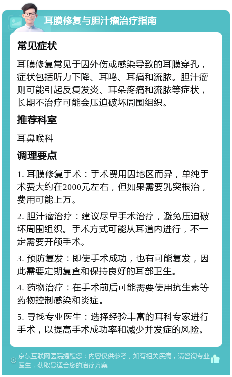 耳膜修复与胆汁瘤治疗指南 常见症状 耳膜修复常见于因外伤或感染导致的耳膜穿孔，症状包括听力下降、耳鸣、耳痛和流脓。胆汁瘤则可能引起反复发炎、耳朵疼痛和流脓等症状，长期不治疗可能会压迫破坏周围组织。 推荐科室 耳鼻喉科 调理要点 1. 耳膜修复手术：手术费用因地区而异，单纯手术费大约在2000元左右，但如果需要乳突根治，费用可能上万。 2. 胆汁瘤治疗：建议尽早手术治疗，避免压迫破坏周围组织。手术方式可能从耳道内进行，不一定需要开颅手术。 3. 预防复发：即使手术成功，也有可能复发，因此需要定期复查和保持良好的耳部卫生。 4. 药物治疗：在手术前后可能需要使用抗生素等药物控制感染和炎症。 5. 寻找专业医生：选择经验丰富的耳科专家进行手术，以提高手术成功率和减少并发症的风险。