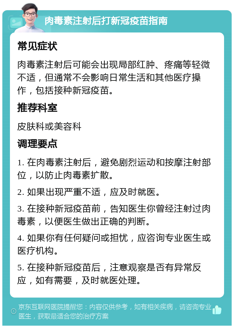 肉毒素注射后打新冠疫苗指南 常见症状 肉毒素注射后可能会出现局部红肿、疼痛等轻微不适，但通常不会影响日常生活和其他医疗操作，包括接种新冠疫苗。 推荐科室 皮肤科或美容科 调理要点 1. 在肉毒素注射后，避免剧烈运动和按摩注射部位，以防止肉毒素扩散。 2. 如果出现严重不适，应及时就医。 3. 在接种新冠疫苗前，告知医生你曾经注射过肉毒素，以便医生做出正确的判断。 4. 如果你有任何疑问或担忧，应咨询专业医生或医疗机构。 5. 在接种新冠疫苗后，注意观察是否有异常反应，如有需要，及时就医处理。