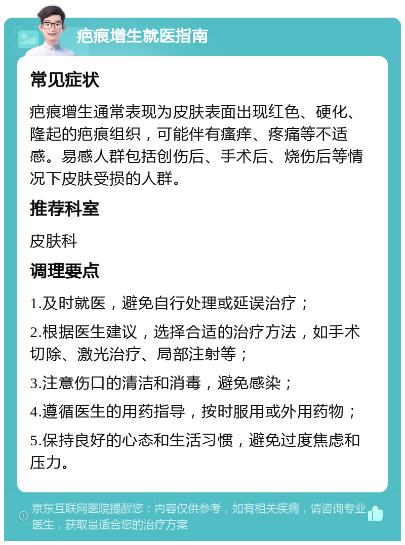 疤痕增生就医指南 常见症状 疤痕增生通常表现为皮肤表面出现红色、硬化、隆起的疤痕组织，可能伴有瘙痒、疼痛等不适感。易感人群包括创伤后、手术后、烧伤后等情况下皮肤受损的人群。 推荐科室 皮肤科 调理要点 1.及时就医，避免自行处理或延误治疗； 2.根据医生建议，选择合适的治疗方法，如手术切除、激光治疗、局部注射等； 3.注意伤口的清洁和消毒，避免感染； 4.遵循医生的用药指导，按时服用或外用药物； 5.保持良好的心态和生活习惯，避免过度焦虑和压力。