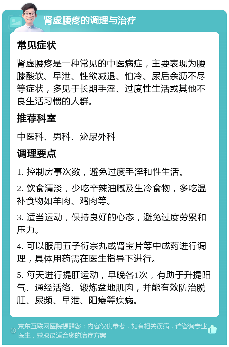 肾虚腰疼的调理与治疗 常见症状 肾虚腰疼是一种常见的中医病症，主要表现为腰膝酸软、早泄、性欲减退、怕冷、尿后余沥不尽等症状，多见于长期手淫、过度性生活或其他不良生活习惯的人群。 推荐科室 中医科、男科、泌尿外科 调理要点 1. 控制房事次数，避免过度手淫和性生活。 2. 饮食清淡，少吃辛辣油腻及生冷食物，多吃温补食物如羊肉、鸡肉等。 3. 适当运动，保持良好的心态，避免过度劳累和压力。 4. 可以服用五子衍宗丸或肾宝片等中成药进行调理，具体用药需在医生指导下进行。 5. 每天进行提肛运动，早晚各1次，有助于升提阳气、通经活络、锻炼盆地肌肉，并能有效防治脱肛、尿频、早泄、阳痿等疾病。