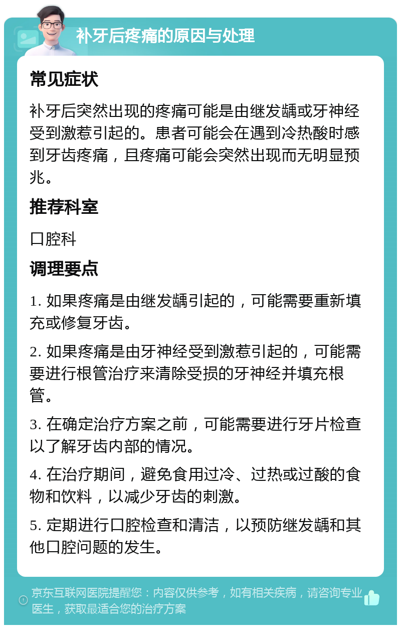 补牙后疼痛的原因与处理 常见症状 补牙后突然出现的疼痛可能是由继发龋或牙神经受到激惹引起的。患者可能会在遇到冷热酸时感到牙齿疼痛，且疼痛可能会突然出现而无明显预兆。 推荐科室 口腔科 调理要点 1. 如果疼痛是由继发龋引起的，可能需要重新填充或修复牙齿。 2. 如果疼痛是由牙神经受到激惹引起的，可能需要进行根管治疗来清除受损的牙神经并填充根管。 3. 在确定治疗方案之前，可能需要进行牙片检查以了解牙齿内部的情况。 4. 在治疗期间，避免食用过冷、过热或过酸的食物和饮料，以减少牙齿的刺激。 5. 定期进行口腔检查和清洁，以预防继发龋和其他口腔问题的发生。