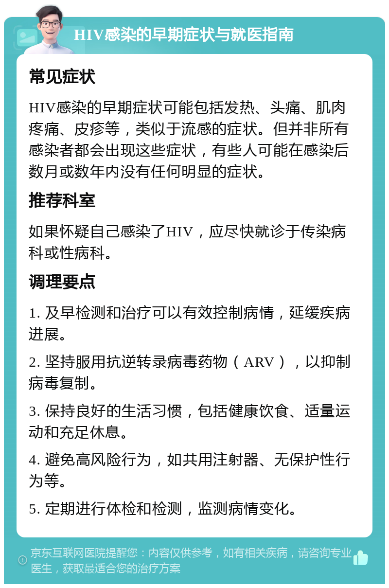 HIV感染的早期症状与就医指南 常见症状 HIV感染的早期症状可能包括发热、头痛、肌肉疼痛、皮疹等，类似于流感的症状。但并非所有感染者都会出现这些症状，有些人可能在感染后数月或数年内没有任何明显的症状。 推荐科室 如果怀疑自己感染了HIV，应尽快就诊于传染病科或性病科。 调理要点 1. 及早检测和治疗可以有效控制病情，延缓疾病进展。 2. 坚持服用抗逆转录病毒药物（ARV），以抑制病毒复制。 3. 保持良好的生活习惯，包括健康饮食、适量运动和充足休息。 4. 避免高风险行为，如共用注射器、无保护性行为等。 5. 定期进行体检和检测，监测病情变化。