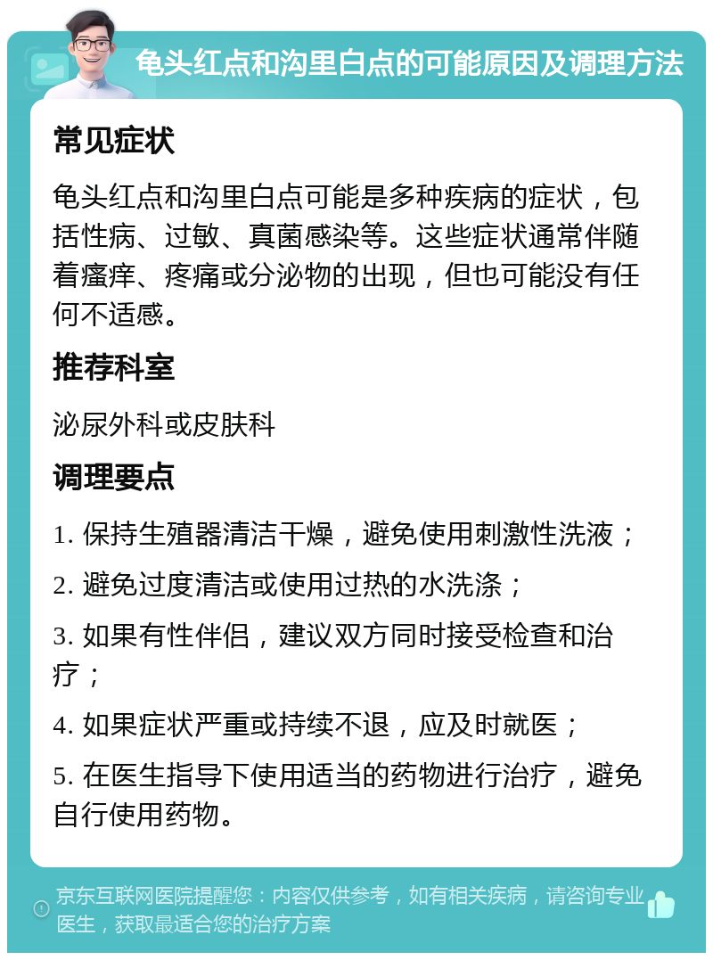 龟头红点和沟里白点的可能原因及调理方法 常见症状 龟头红点和沟里白点可能是多种疾病的症状，包括性病、过敏、真菌感染等。这些症状通常伴随着瘙痒、疼痛或分泌物的出现，但也可能没有任何不适感。 推荐科室 泌尿外科或皮肤科 调理要点 1. 保持生殖器清洁干燥，避免使用刺激性洗液； 2. 避免过度清洁或使用过热的水洗涤； 3. 如果有性伴侣，建议双方同时接受检查和治疗； 4. 如果症状严重或持续不退，应及时就医； 5. 在医生指导下使用适当的药物进行治疗，避免自行使用药物。