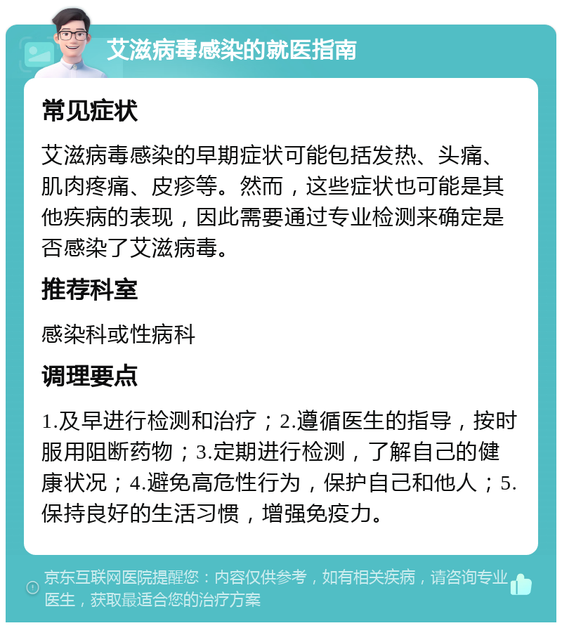 艾滋病毒感染的就医指南 常见症状 艾滋病毒感染的早期症状可能包括发热、头痛、肌肉疼痛、皮疹等。然而，这些症状也可能是其他疾病的表现，因此需要通过专业检测来确定是否感染了艾滋病毒。 推荐科室 感染科或性病科 调理要点 1.及早进行检测和治疗；2.遵循医生的指导，按时服用阻断药物；3.定期进行检测，了解自己的健康状况；4.避免高危性行为，保护自己和他人；5.保持良好的生活习惯，增强免疫力。