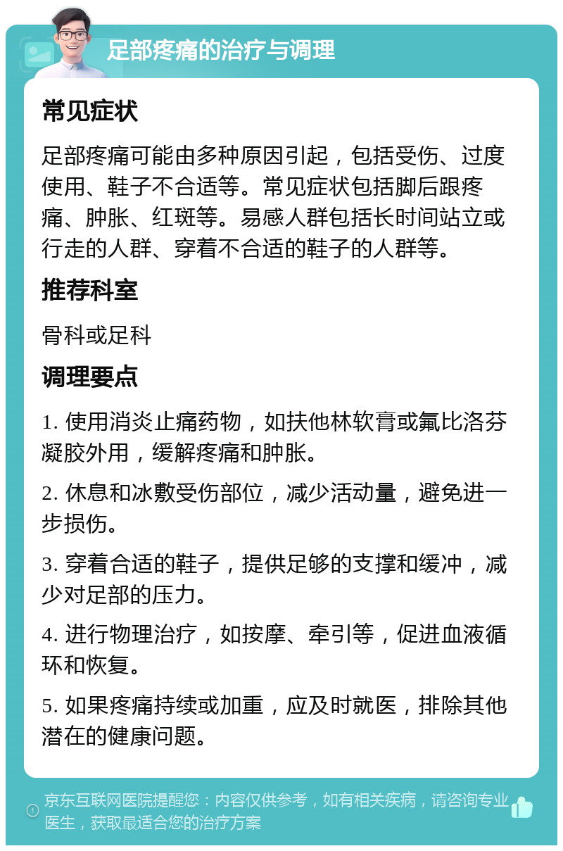 足部疼痛的治疗与调理 常见症状 足部疼痛可能由多种原因引起，包括受伤、过度使用、鞋子不合适等。常见症状包括脚后跟疼痛、肿胀、红斑等。易感人群包括长时间站立或行走的人群、穿着不合适的鞋子的人群等。 推荐科室 骨科或足科 调理要点 1. 使用消炎止痛药物，如扶他林软膏或氟比洛芬凝胶外用，缓解疼痛和肿胀。 2. 休息和冰敷受伤部位，减少活动量，避免进一步损伤。 3. 穿着合适的鞋子，提供足够的支撑和缓冲，减少对足部的压力。 4. 进行物理治疗，如按摩、牵引等，促进血液循环和恢复。 5. 如果疼痛持续或加重，应及时就医，排除其他潜在的健康问题。