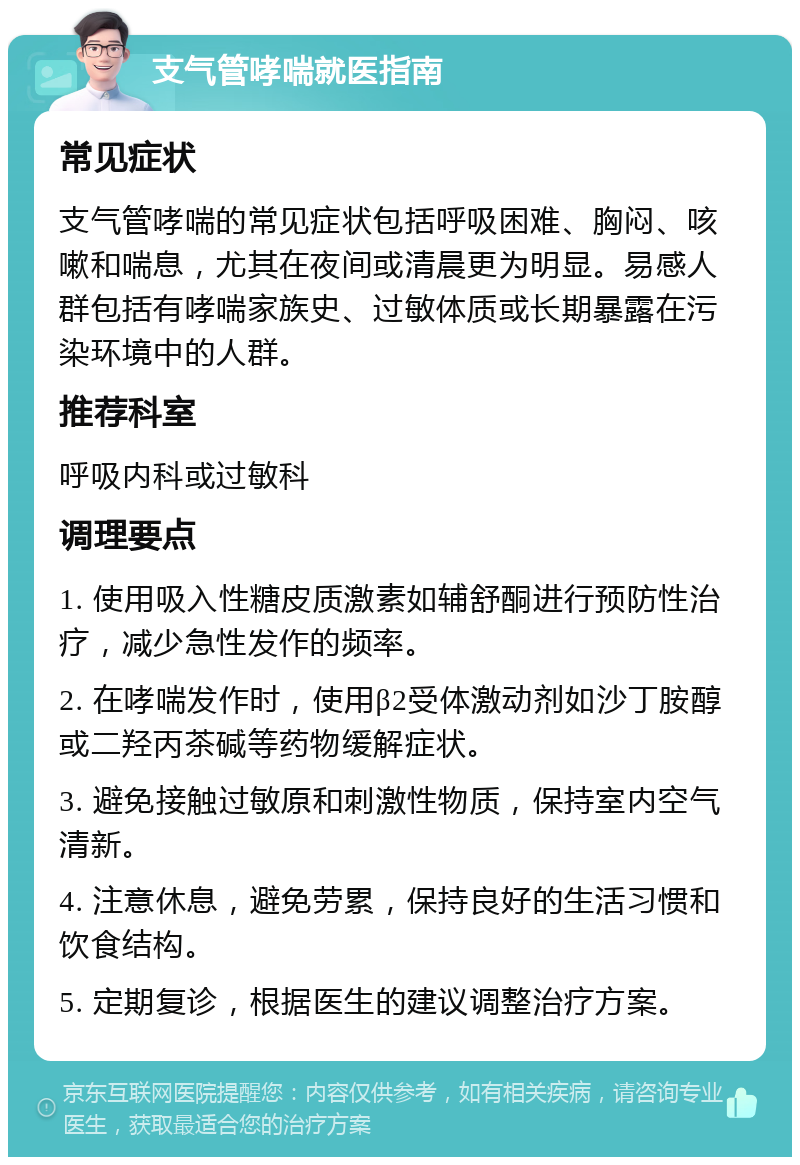 支气管哮喘就医指南 常见症状 支气管哮喘的常见症状包括呼吸困难、胸闷、咳嗽和喘息，尤其在夜间或清晨更为明显。易感人群包括有哮喘家族史、过敏体质或长期暴露在污染环境中的人群。 推荐科室 呼吸内科或过敏科 调理要点 1. 使用吸入性糖皮质激素如辅舒酮进行预防性治疗，减少急性发作的频率。 2. 在哮喘发作时，使用β2受体激动剂如沙丁胺醇或二羟丙茶碱等药物缓解症状。 3. 避免接触过敏原和刺激性物质，保持室内空气清新。 4. 注意休息，避免劳累，保持良好的生活习惯和饮食结构。 5. 定期复诊，根据医生的建议调整治疗方案。