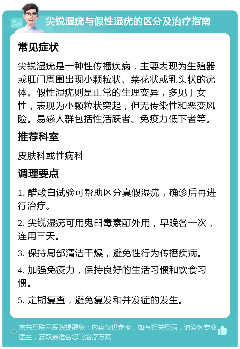 尖锐湿疣与假性湿疣的区分及治疗指南 常见症状 尖锐湿疣是一种性传播疾病，主要表现为生殖器或肛门周围出现小颗粒状、菜花状或乳头状的疣体。假性湿疣则是正常的生理变异，多见于女性，表现为小颗粒状突起，但无传染性和恶变风险。易感人群包括性活跃者、免疫力低下者等。 推荐科室 皮肤科或性病科 调理要点 1. 醋酸白试验可帮助区分真假湿疣，确诊后再进行治疗。 2. 尖锐湿疣可用鬼臼毒素酊外用，早晚各一次，连用三天。 3. 保持局部清洁干燥，避免性行为传播疾病。 4. 加强免疫力，保持良好的生活习惯和饮食习惯。 5. 定期复查，避免复发和并发症的发生。