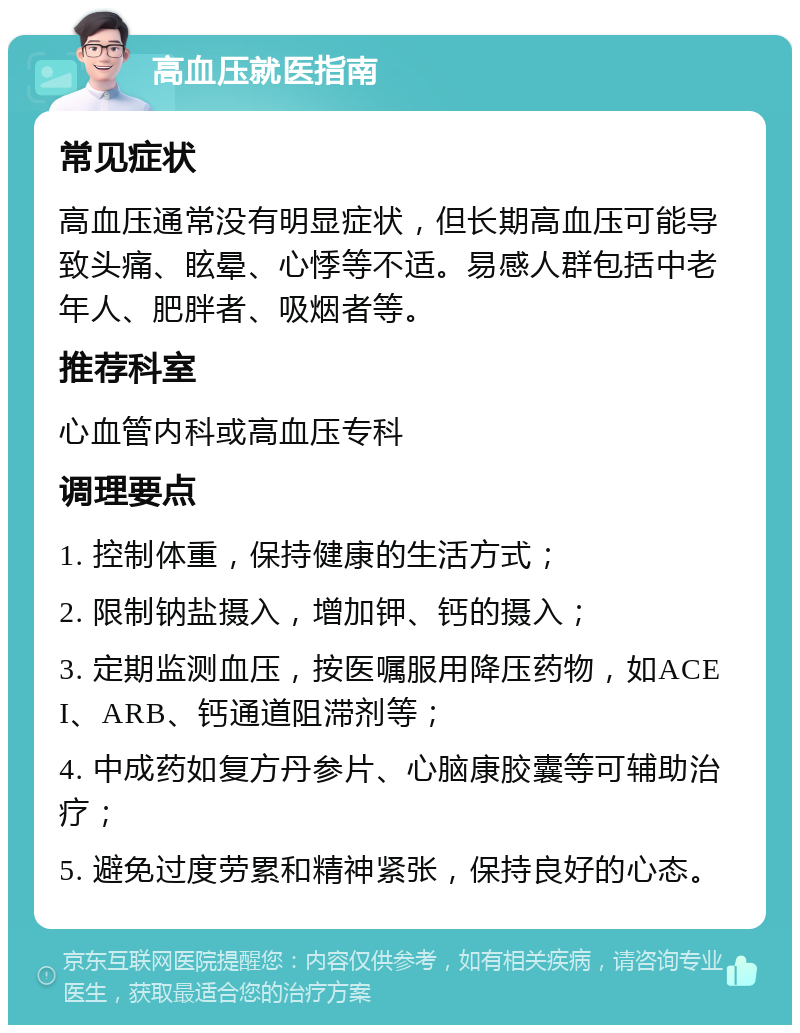 高血压就医指南 常见症状 高血压通常没有明显症状，但长期高血压可能导致头痛、眩晕、心悸等不适。易感人群包括中老年人、肥胖者、吸烟者等。 推荐科室 心血管内科或高血压专科 调理要点 1. 控制体重，保持健康的生活方式； 2. 限制钠盐摄入，增加钾、钙的摄入； 3. 定期监测血压，按医嘱服用降压药物，如ACEI、ARB、钙通道阻滞剂等； 4. 中成药如复方丹参片、心脑康胶囊等可辅助治疗； 5. 避免过度劳累和精神紧张，保持良好的心态。