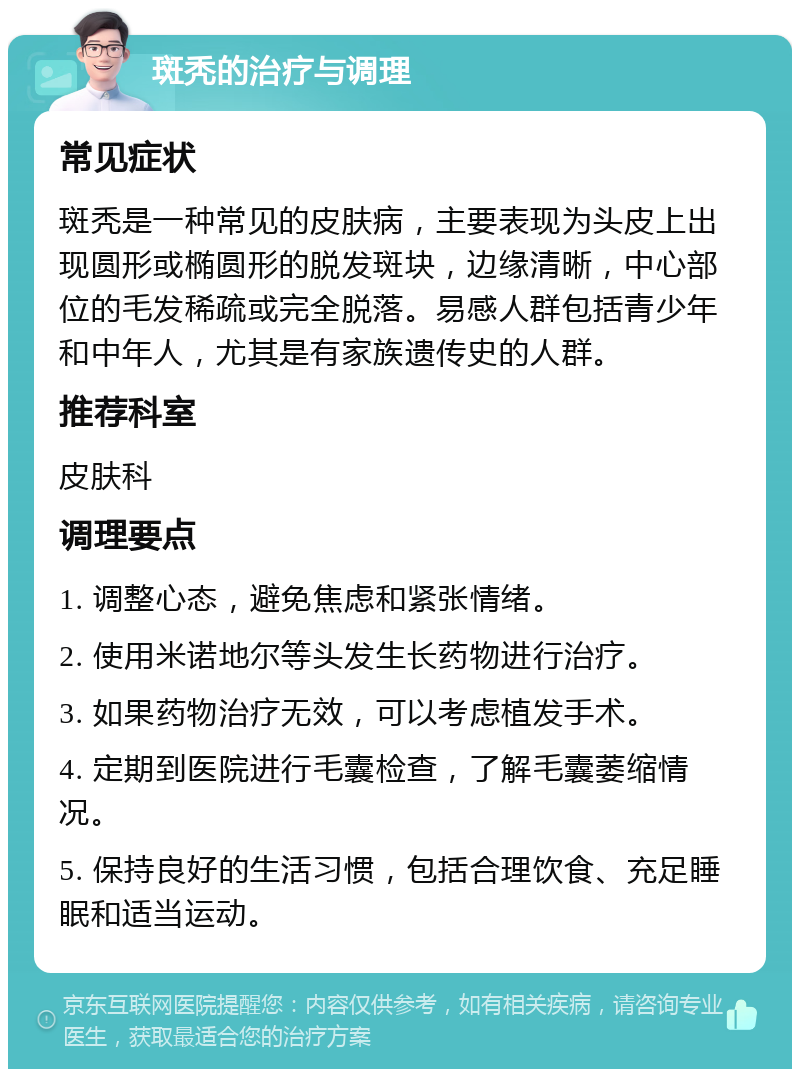 斑秃的治疗与调理 常见症状 斑秃是一种常见的皮肤病，主要表现为头皮上出现圆形或椭圆形的脱发斑块，边缘清晰，中心部位的毛发稀疏或完全脱落。易感人群包括青少年和中年人，尤其是有家族遗传史的人群。 推荐科室 皮肤科 调理要点 1. 调整心态，避免焦虑和紧张情绪。 2. 使用米诺地尔等头发生长药物进行治疗。 3. 如果药物治疗无效，可以考虑植发手术。 4. 定期到医院进行毛囊检查，了解毛囊萎缩情况。 5. 保持良好的生活习惯，包括合理饮食、充足睡眠和适当运动。