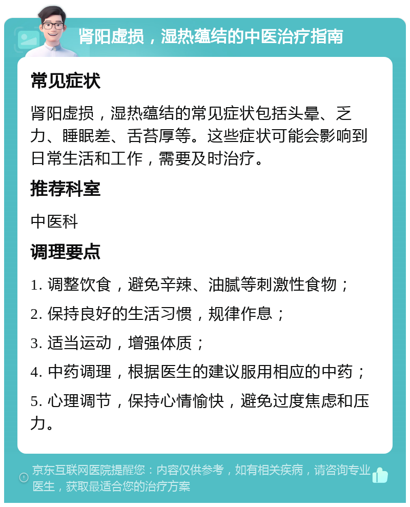 肾阳虚损，湿热蕴结的中医治疗指南 常见症状 肾阳虚损，湿热蕴结的常见症状包括头晕、乏力、睡眠差、舌苔厚等。这些症状可能会影响到日常生活和工作，需要及时治疗。 推荐科室 中医科 调理要点 1. 调整饮食，避免辛辣、油腻等刺激性食物； 2. 保持良好的生活习惯，规律作息； 3. 适当运动，增强体质； 4. 中药调理，根据医生的建议服用相应的中药； 5. 心理调节，保持心情愉快，避免过度焦虑和压力。