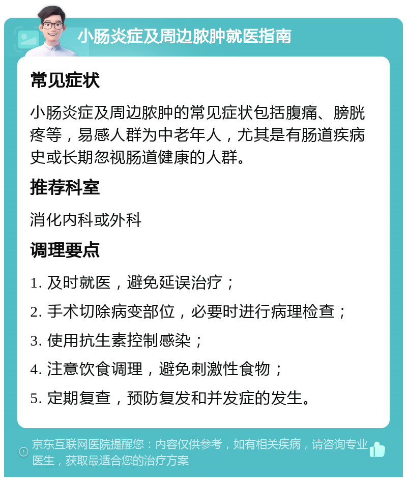 小肠炎症及周边脓肿就医指南 常见症状 小肠炎症及周边脓肿的常见症状包括腹痛、膀胱疼等，易感人群为中老年人，尤其是有肠道疾病史或长期忽视肠道健康的人群。 推荐科室 消化内科或外科 调理要点 1. 及时就医，避免延误治疗； 2. 手术切除病变部位，必要时进行病理检查； 3. 使用抗生素控制感染； 4. 注意饮食调理，避免刺激性食物； 5. 定期复查，预防复发和并发症的发生。