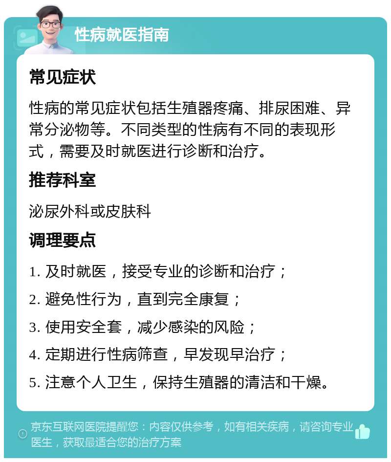 性病就医指南 常见症状 性病的常见症状包括生殖器疼痛、排尿困难、异常分泌物等。不同类型的性病有不同的表现形式，需要及时就医进行诊断和治疗。 推荐科室 泌尿外科或皮肤科 调理要点 1. 及时就医，接受专业的诊断和治疗； 2. 避免性行为，直到完全康复； 3. 使用安全套，减少感染的风险； 4. 定期进行性病筛查，早发现早治疗； 5. 注意个人卫生，保持生殖器的清洁和干燥。